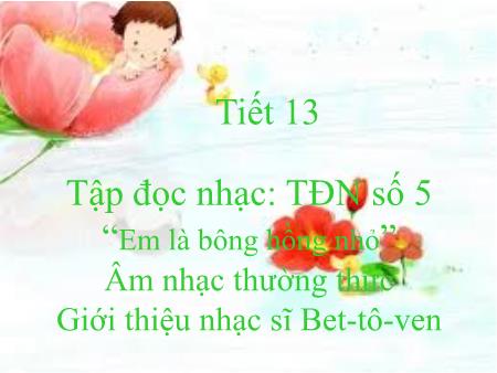 Bài giảng Âm nhạc Lớp 7 - Tiết 13: Tập đọc nhạc số 5 Em là bông hồng nhỏ. Âm nhạc thường thức Giới thiệu nhạc sĩ Bet-tô-ven