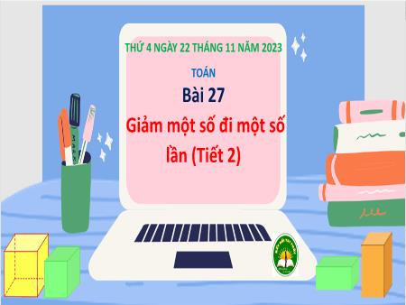 Bài giảng môn Toán Lớp 3 (Kết nối tri thức) - Chủ đề 4: Phép nhân, phép chia trong phạm vi 100 - Bài 27: Giảm một số đi một số lần (Tiết 2) - Năm học 2023-2024